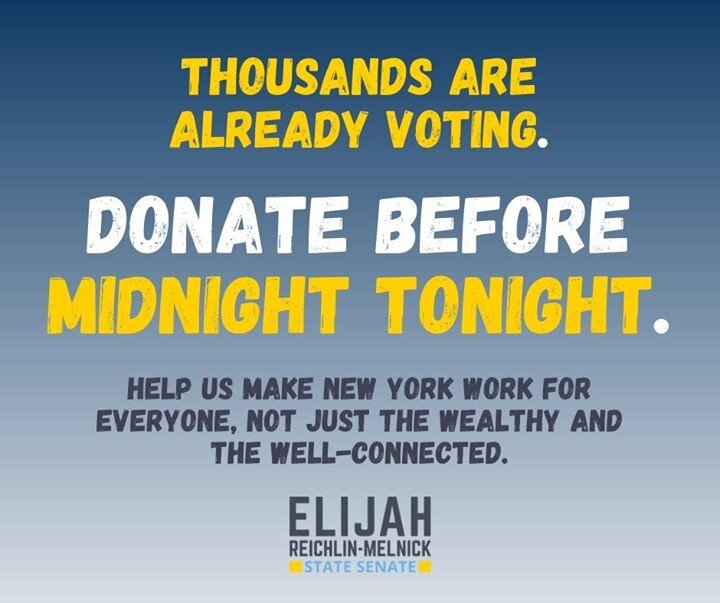 At midnight tonight, we have the most important fundraising deadline of this campaign so far. This  is the first deadline since the primary campaign and the first chance to show how strong our general election coalition is. Please help us hit our grassroots fundraising goals by midnight tonight to keep our people-powered campaign moving toward victory in November. Every little bit helps, so please donate $10, $20 or whatever you can afford at tinyurl.com/donate2elijah.
Together, we can win this fight, and make New York work for everyone, not just the wealthy and the well-connected.